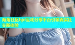 海角社区hjd互动分享平台引领真实社交新体验