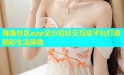 海角社区app全方位社交互动平台打造精彩生活体验