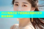 2022海角社区下载指南及最新社交功能全面解析