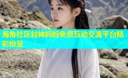 海角社区封神妈妈免费互动交流平台精彩纷呈
