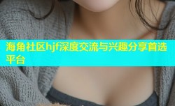 海角社区hjf深度交流与兴趣分享首选平台