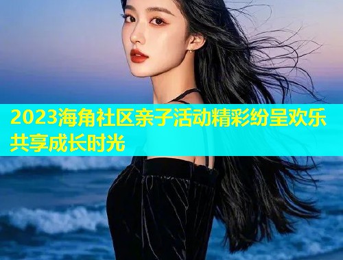 2023海角社区亲子活动精彩纷呈欢乐共享成长时光  第2张