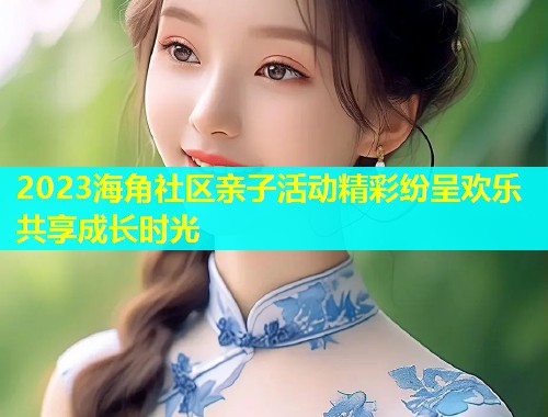 2023海角社区亲子活动精彩纷呈欢乐共享成长时光  第1张