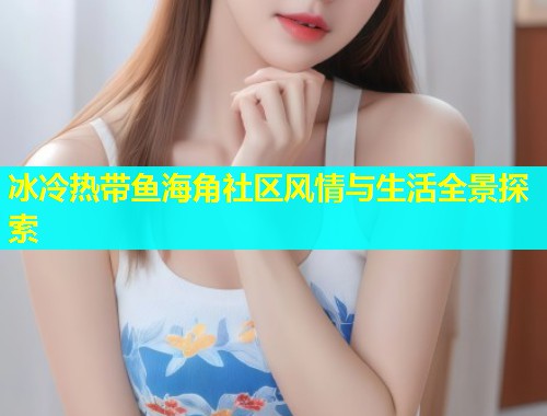冰冷热带鱼海角社区风情与生活全景探索  第1张