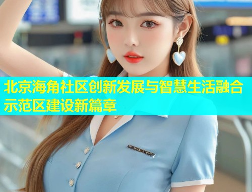 北京海角社区创新发展与智慧生活融合示范区建设新篇章  第2张