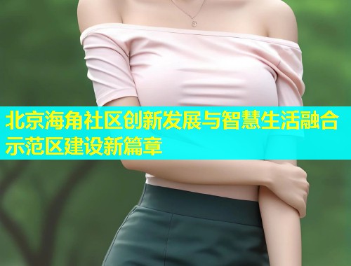 北京海角社区创新发展与智慧生活融合示范区建设新篇章  第1张