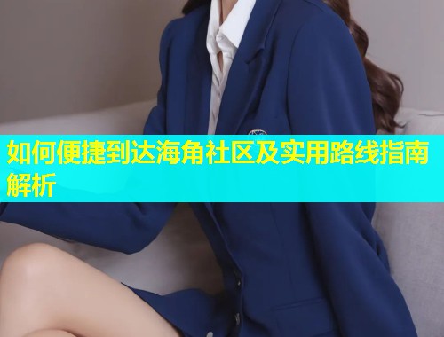 如何便捷到达海角社区及实用路线指南解析  第1张