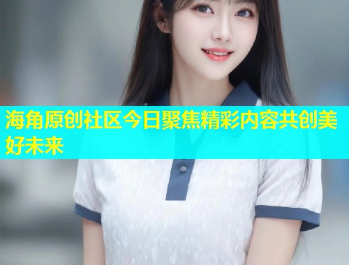 海角原创社区今日聚焦精彩内容共创美好未来  第1张