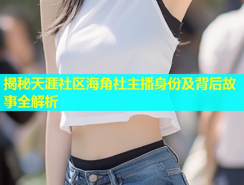 揭秘天涯社区海角社主播身份及背后故事全解析  第2张