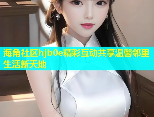 海角社区hjb0e精彩互动共享温馨邻里生活新天地  第1张