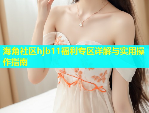 海角社区hjb11福利专区详解与实用操作指南  第1张