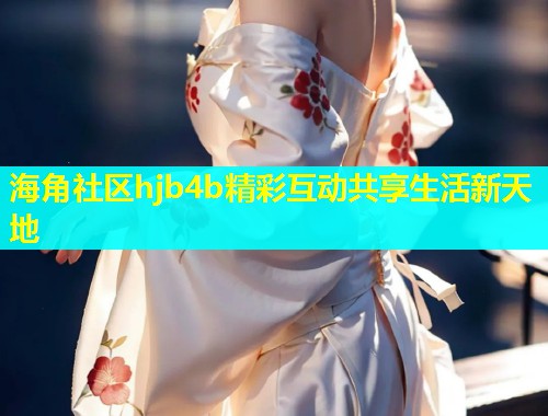 海角社区hjb4b精彩互动共享生活新天地  第1张