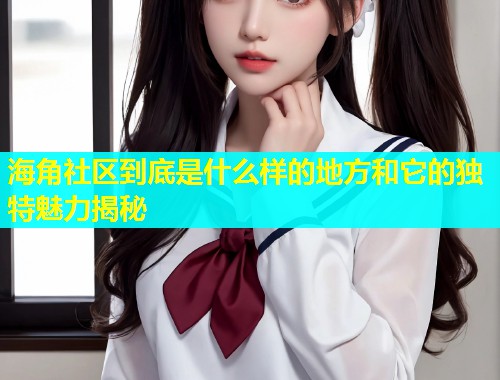 海角社区到底是什么样的地方和它的独特魅力揭秘  第2张