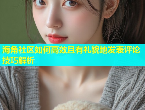 海角社区如何高效且有礼貌地发表评论技巧解析  第1张
