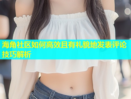 海角社区如何高效且有礼貌地发表评论技巧解析  第2张