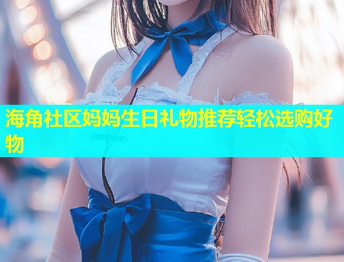 海角社区妈妈生日礼物推荐轻松选购好物  第2张