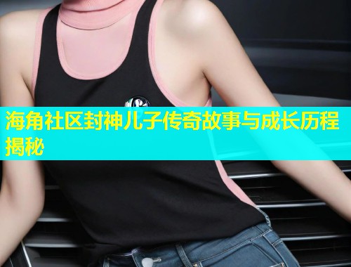 海角社区封神儿子传奇故事与成长历程揭秘  第1张