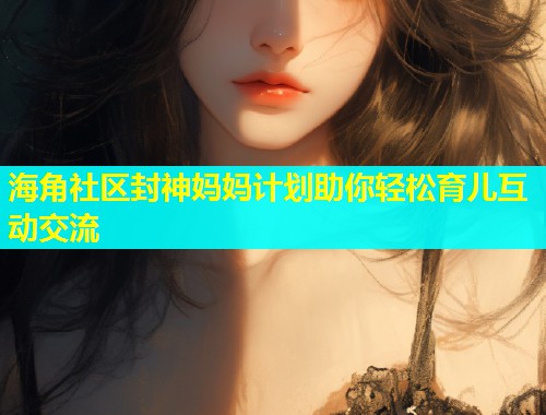 海角社区封神妈妈计划助你轻松育儿互动交流  第2张