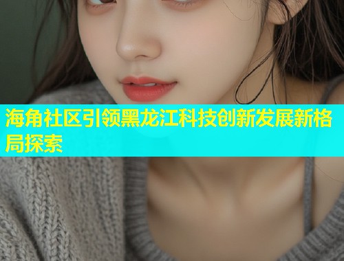 海角社区引领黑龙江科技创新发展新格局探索  第1张