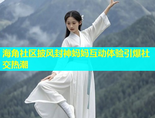 海角社区披风封神妈妈互动体验引爆社交热潮  第1张