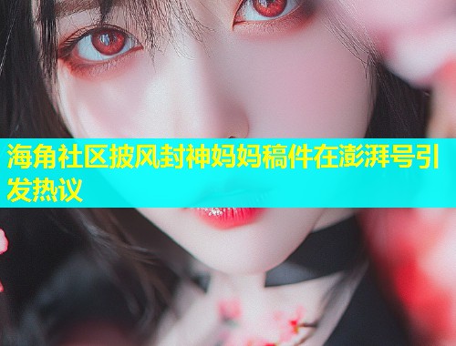 海角社区披风封神妈妈稿件在澎湃号引发热议  第1张