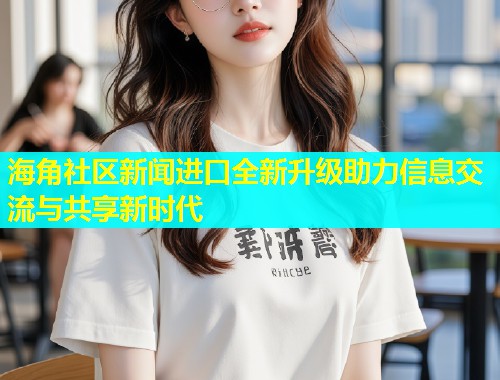 海角社区新闻进口全新升级助力信息交流与共享新时代  第1张