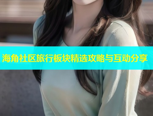 海角社区旅行板块精选攻略与互动分享  第1张