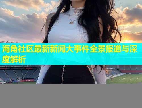 海角社区最新新闻大事件全景报道与深度解析  第1张