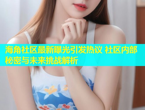 海角社区最新曝光引发热议 社区内部秘密与未来挑战解析  第1张