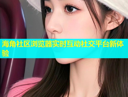 海角社区浏览器实时互动社交平台新体验  第1张
