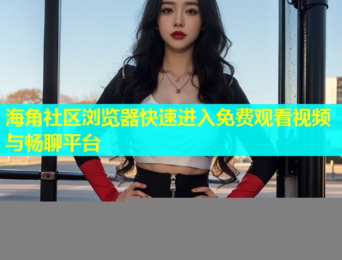 海角社区浏览器快速进入免费观看视频与畅聊平台  第1张