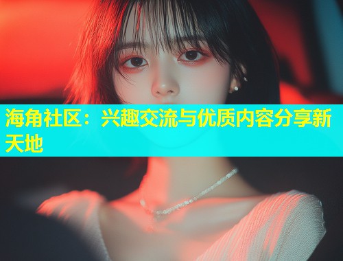 海角社区：兴趣交流与优质内容分享新天地  第1张