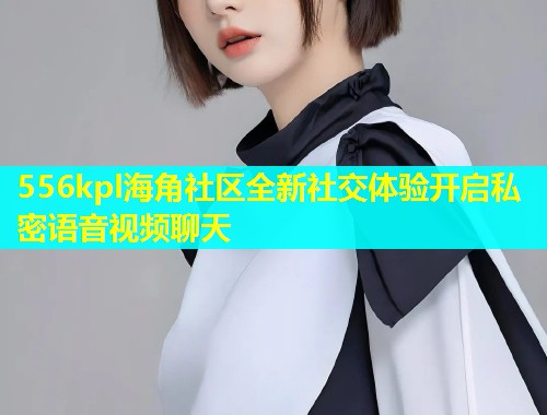 556kpl海角社区全新社交体验开启私密语音视频聊天  第2张