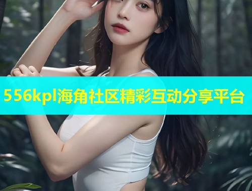556kpl海角社区精彩互动分享平台  第1张