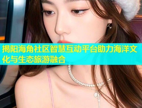 揭阳海角社区智慧互动平台助力海洋文化与生态旅游融合  第1张