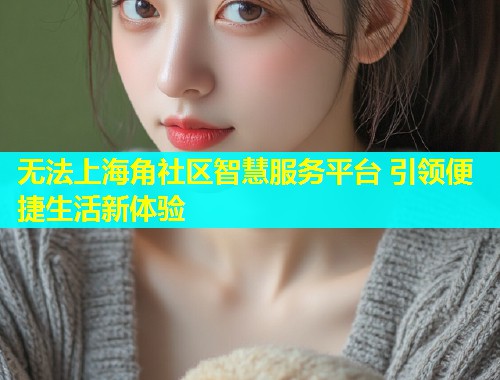 无法上海角社区智慧服务平台 引领便捷生活新体验  第2张