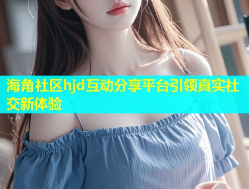 海角社区hjd互动分享平台引领真实社交新体验  第1张