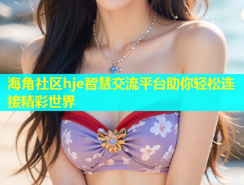 海角社区hje智慧交流平台助你轻松连接精彩世界  第2张