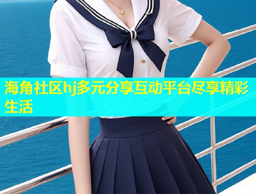 海角社区hj多元分享互动平台尽享精彩生活  第1张