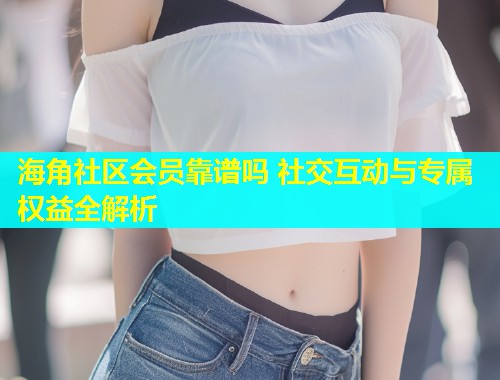 海角社区会员靠谱吗 社交互动与专属权益全解析  第1张