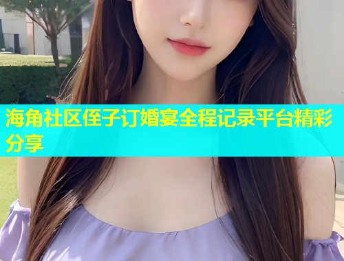 海角社区侄子订婚宴全程记录平台精彩分享  第1张