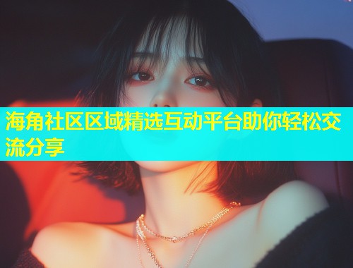 海角社区区域精选互动平台助你轻松交流分享  第1张