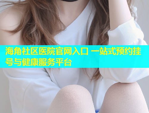 海角社区医院官网入口 一站式预约挂号与健康服务平台  第1张