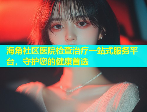 海角社区医院检查治疗一站式服务平台，守护您的健康首选  第1张
