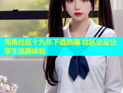海角社区十九年下载热潮 社区交友分享生活新体验  第1张