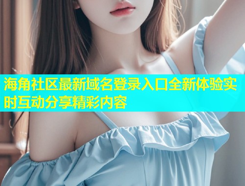 海角社区最新域名登录入口全新体验实时互动分享精彩内容  第2张