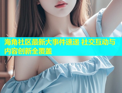 海角社区最新大事件速递 社交互动与内容创新全覆盖  第1张