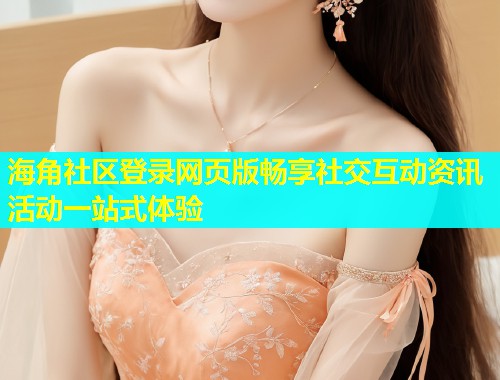 海角社区登录网页版畅享社交互动资讯活动一站式体验  第2张