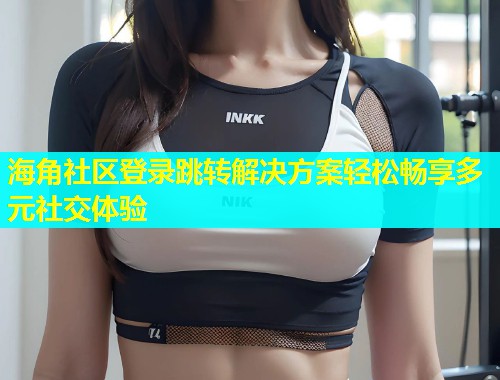 海角社区登录跳转解决方案轻松畅享多元社交体验  第2张
