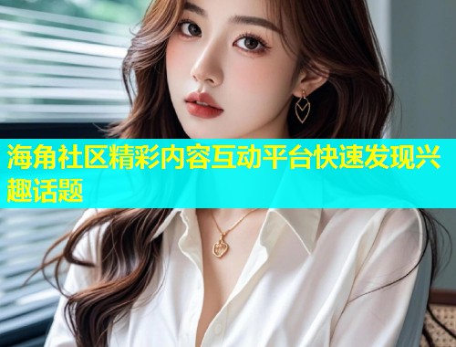 海角社区精彩内容互动平台快速发现兴趣话题  第1张